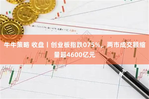 牛牛策略 收盘丨创业板指跌075%，两市成交额缩量超4600亿元