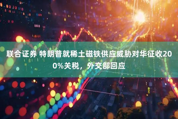 联合证券 特朗普就稀土磁铁供应威胁对华征收200%关税,外交部回应