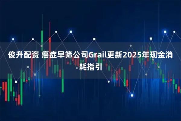 俊升配资 癌症早筛公司Grail更新2025年现金消耗指引