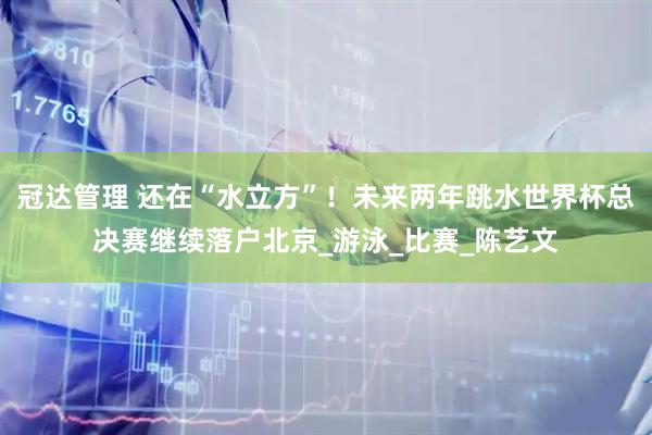 冠达管理 还在“水立方”！未来两年跳水世界杯总决赛继续落户北京_游泳_比赛_陈艺文