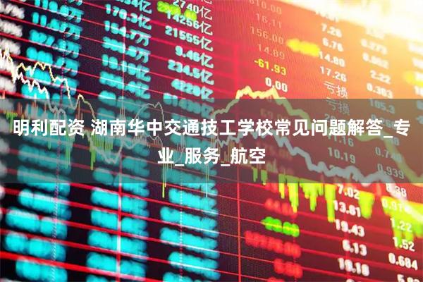 明利配资 湖南华中交通技工学校常见问题解答_专业_服务_航空