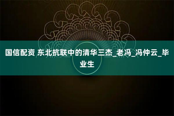 国信配资 东北抗联中的清华三杰_老冯_冯仲云_毕业生