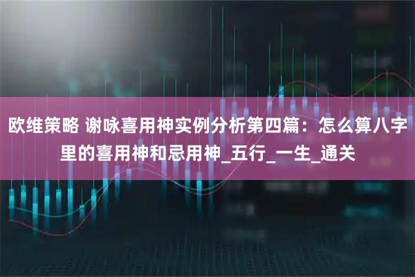 欧维策略 谢咏喜用神实例分析第四篇：怎么算八字里的喜用神和忌用神_五行_一生_通关