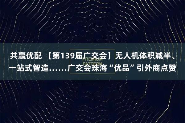 共赢优配 【第139届广交会】无人机体积减半、一站式智造……广交会珠海“优品”引外商点赞