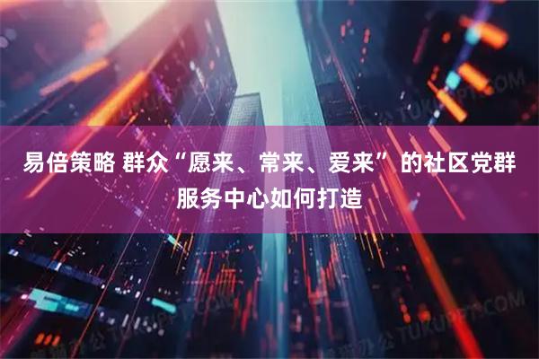 易倍策略 群众“愿来、常来、爱来” 的社区党群服务中心如何打造