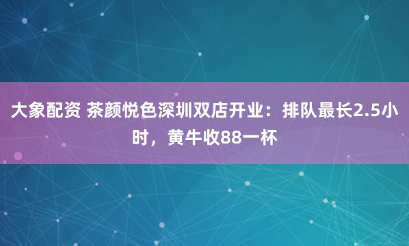 大象配资 茶颜悦色深圳双店开业：排队最长2.5小时，黄牛收88一杯