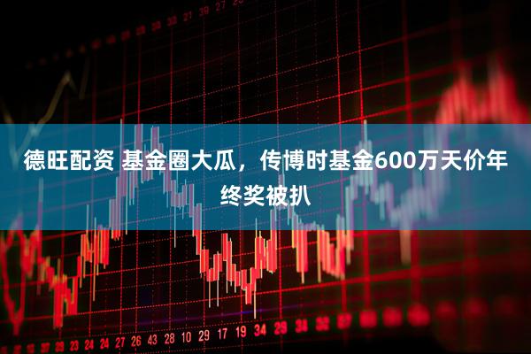 德旺配资 基金圈大瓜，传博时基金600万天价年终奖被扒