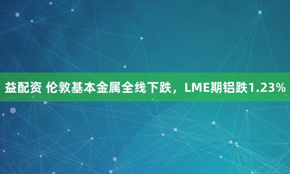 益配资 伦敦基本金属全线下跌，LME期铝跌1.23%