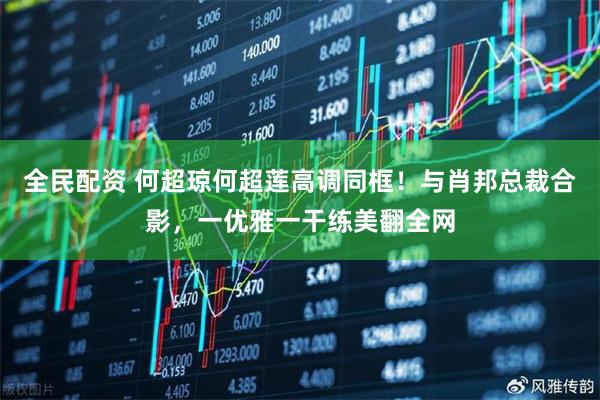 全民配资 何超琼何超莲高调同框！与肖邦总裁合影，一优雅一干练美翻全网