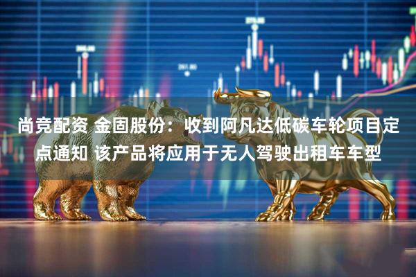 尚竞配资 金固股份：收到阿凡达低碳车轮项目定点通知 该产品将应用于无人驾驶出租车车型